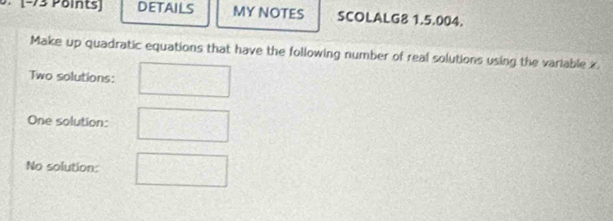 [−73 Points) DETAILS MY NOTES SCOLALG8 1.5.004. 
Make up quadratic equations that have the following number of real solutions using the variable x. 
Two solutions: 
One solution: 
No solution: