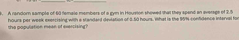 A random sample of 60 female members of a gym in Houston showed that they spend an average of 2.5
hours per week exercising with a standard deviation of 0.50 hours. What is the 95% confidence interval for 
the population mean of exercising?