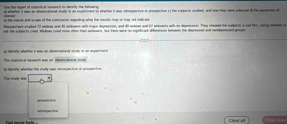 Use the report of statistical research to identify the following. 
a) whether it was an observational study or an experiment b) whether it was retrospective or prospective c) the subjects studied, and how they were selected d) the parameter of 
interest 
e) the nature and scope of the conclusion regarding what the results may or may not indicate 
Researchers studied 72 widows and 45 widowers with major depression, and 40 widows and 67 widowers with no depression. They showed the subjects a sad film, noting whether or 
not the subjects cried. Widows cried more often than widowers, but there were no significant differences between the depressed and nondepressed groups. 
a) Identify whether it was an observational study or an experiment 
The statistical research was an observational study 
b) Identify whether the study was retrospective or prospective. 
The study was 
prospective 
retrospective 
Get more help × Clear all Final chec