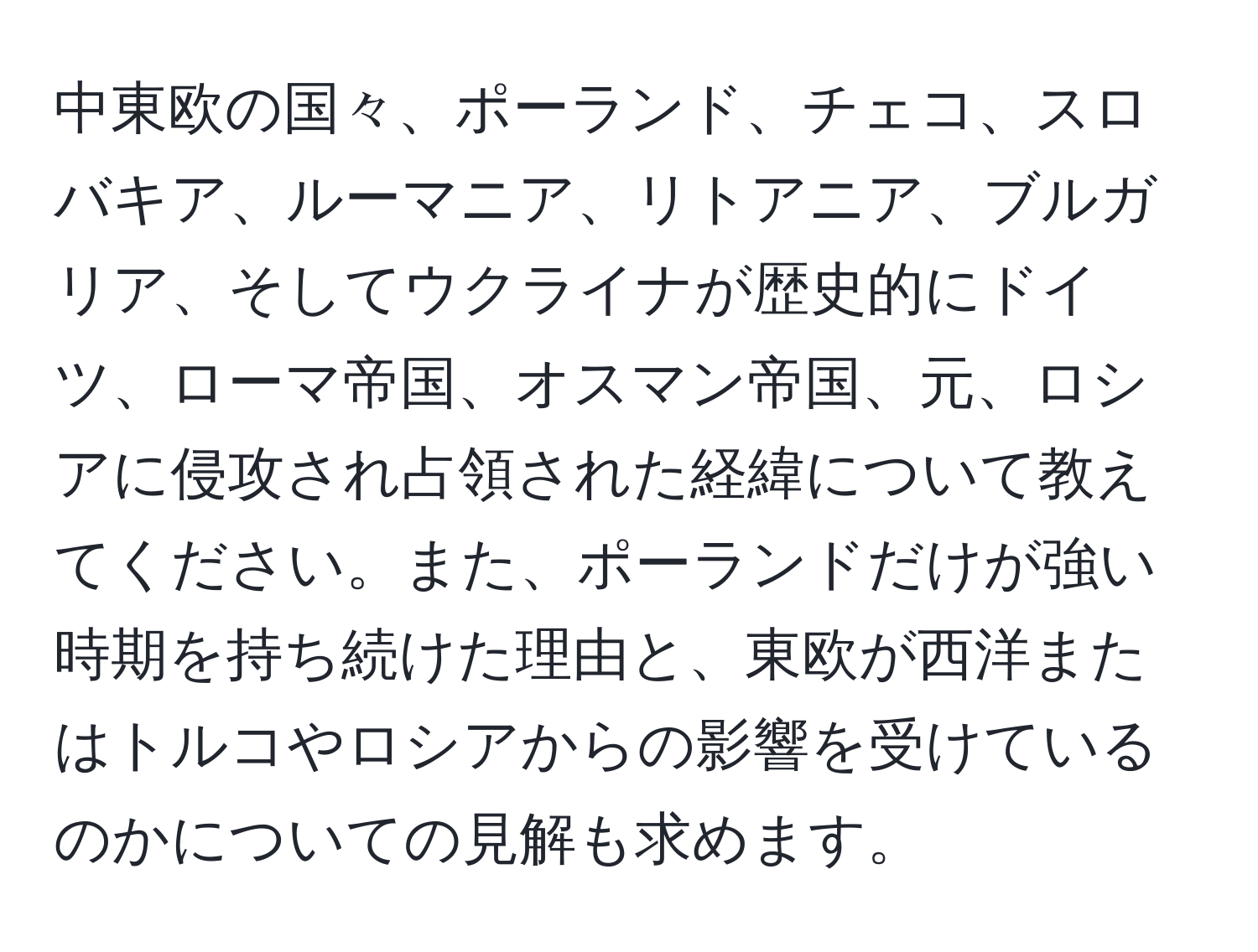 中東欧の国々、ポーランド、チェコ、スロバキア、ルーマニア、リトアニア、ブルガリア、そしてウクライナが歴史的にドイツ、ローマ帝国、オスマン帝国、元、ロシアに侵攻され占領された経緯について教えてください。また、ポーランドだけが強い時期を持ち続けた理由と、東欧が西洋またはトルコやロシアからの影響を受けているのかについての見解も求めます。