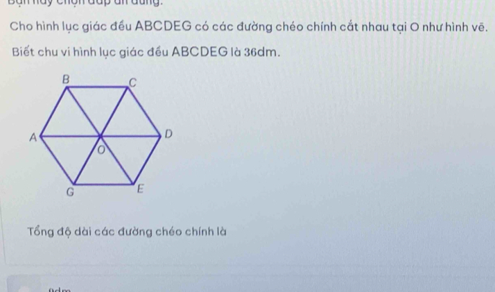 Ban hay chón đap an đũng. 
Cho hình lục giác đều ABCDEG có các đường chéo chính cắt nhau tại O như hình vẽ. 
Biết chu vi hình lục giác đều ABCDEG là 36dm. 
Tổng độ dài các đường chéo chính là