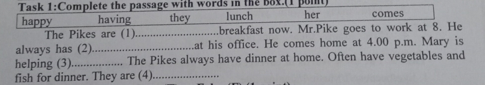 Task 1:Complete the passage with words in the Box.(1 pont) 
happy having they lunch her comes 
The Pikes are (1)_ breakfast now. Mr.Pike goes to work at 8. He 
always has (2)_ at his office. He comes home at 4.00 p.m. Mary is 
helping (3)_ The Pikes always have dinner at home. Often have vegetables and 
fish for dinner. They are (4)_