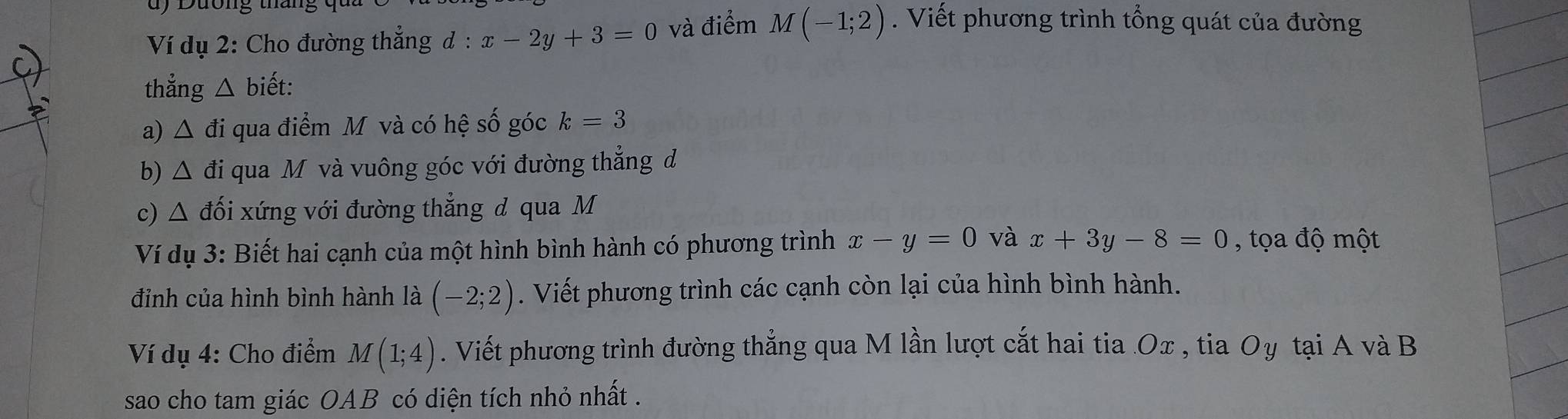 dy Dường 
Ví dụ 2: Cho đường thắng đ : x-2y+3=0 và điểm . M(-1;2). Viết phương trình tổng quát của đường 
thẳng △ biết: 
a) △ di qua điểm M và có hệ số góc k=3
b) △ d đi qua M và vuông góc với đường thẳng đ 
c) △ đối xứng với đường thẳng đ qua M
Ví dụ 3: Biết hai cạnh của một hình bình hành có phương trình x-y=0 và x+3y-8=0 , tọa độ một 
đỉnh của hình bình hành là (-2;2). Viết phương trình các cạnh còn lại của hình bình hành. 
Ví dụ 4: Cho điểm M(1;4). Viết phương trình đường thẳng qua M lần lượt cắt hai tia Ox , tia Oy tại A và B 
sao cho tam giác OAB có diện tích nhỏ nhất .