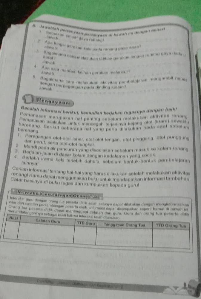 Jawablah pertanyaan-partanyaan di hawah ii dengan beiarl
Sebulkan empäł daya renang
Jawab
2. Apa fungal garakan kaku pada ranang gaya dada? Jawah
3  Bagaimana cara melakukan latihan gerakan lengan renana daya dads 
darat ?
Jawab
4. Apa saja manfaat lalihan gerakan melyncur?
Jawab
5. Bagaimana cara melakukan aklivitas pembalajaran mangambil napss
dengan berpegangan pada dinding kolam?
Jawab
Pengayaan
Bacalah informasi berikut, kemudian kerjakan tugasnya dengan balk
Pemanasan merupakan hal penting sebelum melakukan aklivitas renang.
Pemanasan diłakukan untuk mencegah terjadinya kejang otot (kram) sewaktu
berenang. Berikut beberapa hal yang perlu dilakukan pada saat sebelum
berenang
1. Peregangan otot-otot leher, otot-otot lengan, otot pinggang, otot punggung
dan perut, serta otot-otot tungkal.
2. Mandi pada air pancuran yang disediakan sebelum masuk ke kolam renang
3. Berjalan-jalan di dasar kolam dengan kedalaman yang cocok.
4. Berfatih irama kaki terlebih dahuïu, sebelum bentuk-bentuk pembelajaran
lainnya!
Carilah informasi tentang hal-hal yang harus dilakukan setelah melakukan aktivitas
renang! Kamu dapat menggunakan buku untuk mendapatkan informasi tambahan
Catat hasilnya di buku tugas dan kumpulkan kepada guru!
Interaks, Guru dengan Orang Tün
Interakai guru dengan orang tua peserta didik salah satunya dapat ditakukan dengan menginformasikan
nilai dan catatan perkembangan peserta didik Informasi dapat disampaikan seperti format di bawah ini
Orang tua peserta didik dapat menanggapl calatan d
menandatang