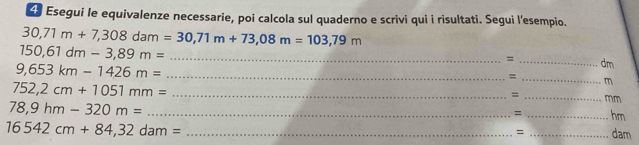 Esegui le equivalenze necessarie, poi calcola sul quaderno e scrivi qui i risultati. Segui l'esempio.
30,71m+7,308dam=30,71m+73,08m=103,79m
150,61dm-3,89m= _ 
= _dm 
_ 9,653km-1426m=
_= 
_ 752,2cm+1051mm=
m 
= 
_mm
78,9hm-320m= _ 
= _hm 
_ 16542cm+84,32dam=
= _dam