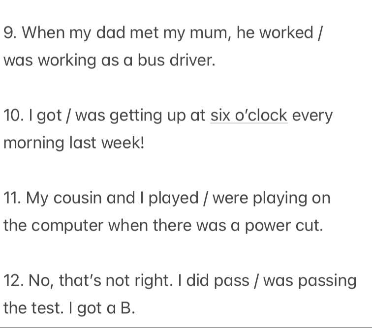 When my dad met my mum, he worked / 
was working as a bus driver. 
10. I got / was getting up at six o’clock every 
morning last week! 
11. My cousin and I played / were playing on 
the computer when there was a power cut. 
12. No, that’s not right. I did pass / was passing 
the test. I got a B.