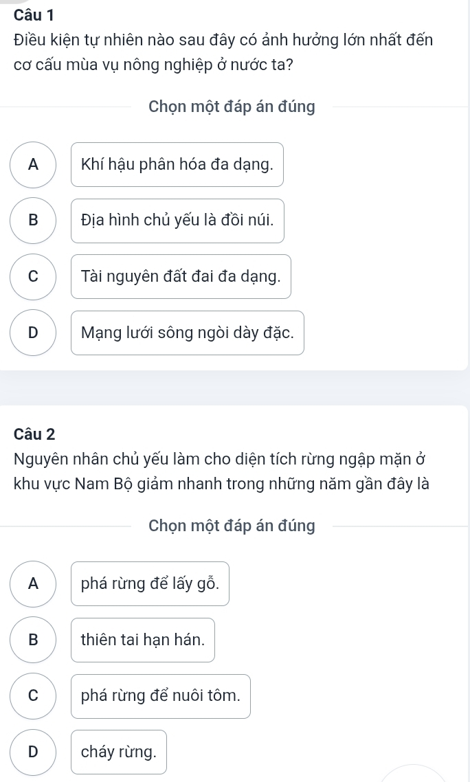 Điều kiện tự nhiên nào sau đây có ảnh hưởng lớn nhất đến
cơ cấu mùa vụ nông nghiệp ở nước ta?
Chọn một đáp án đúng
A Khí hậu phân hóa đa dạng.
B Địa hình chủ yếu là đồi núi.
C Tài nguyên đất đai đa dạng.
D Mạng lưới sông ngòi dày đặc.
Câu 2
Nguyên nhân chủ yếu làm cho diện tích rừng ngập mặn ở
khu vực Nam Bộ giảm nhanh trong những năm gần đây là
Chọn một đáp án đúng
A phá rừng để lấy gỗ.
B thiên tai hạn hán.
C phá rừng để nuôi tôm.
D cháy rừng.