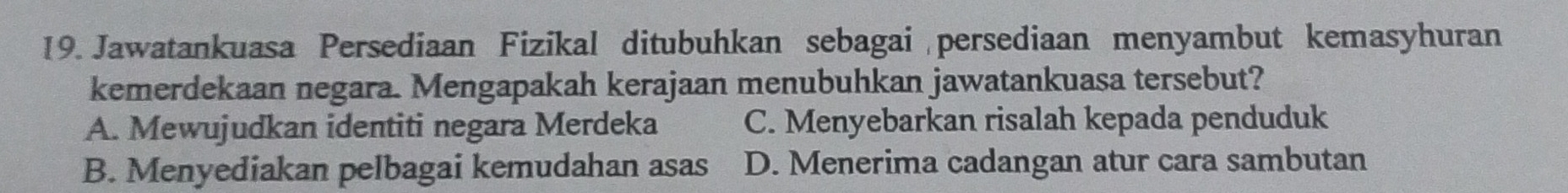 Jawatankuasa Persediaan Fizikal ditubuhkan sebagai persediaan menyambut kemasyhuran
kemerdekaan negara. Mengapakah kerajaan menubuhkan jawatankuasa tersebut?
A. Mewujudkan identiti negara Merdeka C. Menyebarkan risalah kepada penduduk
B. Menyediakan pelbagai kemudahan asas D. Menerima cadangan atur cara sambutan