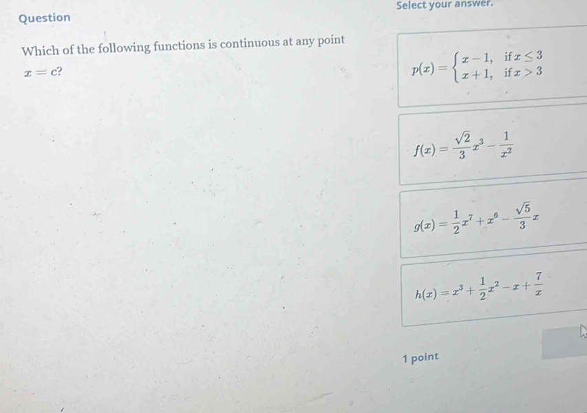 Select your answer.
Question
Which of the following functions is continuous at any point
x=c ?
p(x)=beginarrayl x-1,ifx≤ 3 x+1,ifx>3endarray.
f(x)= sqrt(2)/3 x^3- 1/x^2 
g(x)= 1/2 x^7+x^6- sqrt(5)/3 x
h(x)=x^3+ 1/2 x^2-x+ 7/x 
1 point