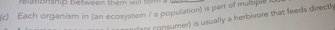 relationship between them will form a 
(c) Each organism in (an ecosystem / a population) is part of multiple 1 o 
adary consumer) is usually a herbivore that feeds directly