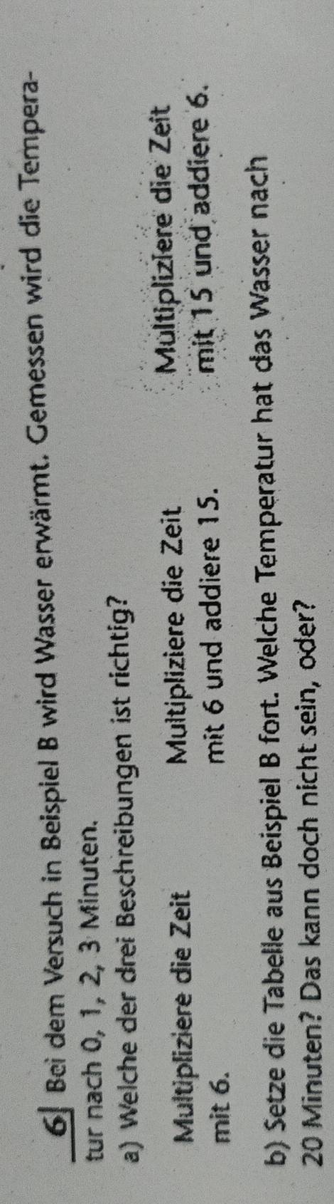 Bei dem Versuch in Beispiel B wird Wasser erwärmt. Gemessen wird die Tempera-
tur nach 0, 1, 2, 3 Minuten.
a) Welche der drei Beschreibungen ist richtig?
Multipliziere die Zeit Multipliziere die Zeit Multipliziere die Zeit
mit 6. mit 6 und addiere 15. mit 15 und addiere 6.
b) Setze die Tabelle aus Beispiel B fort. Welche Temperatur hat das Wasser nach
20 Minuten? Das kann doch nicht sein, oder?