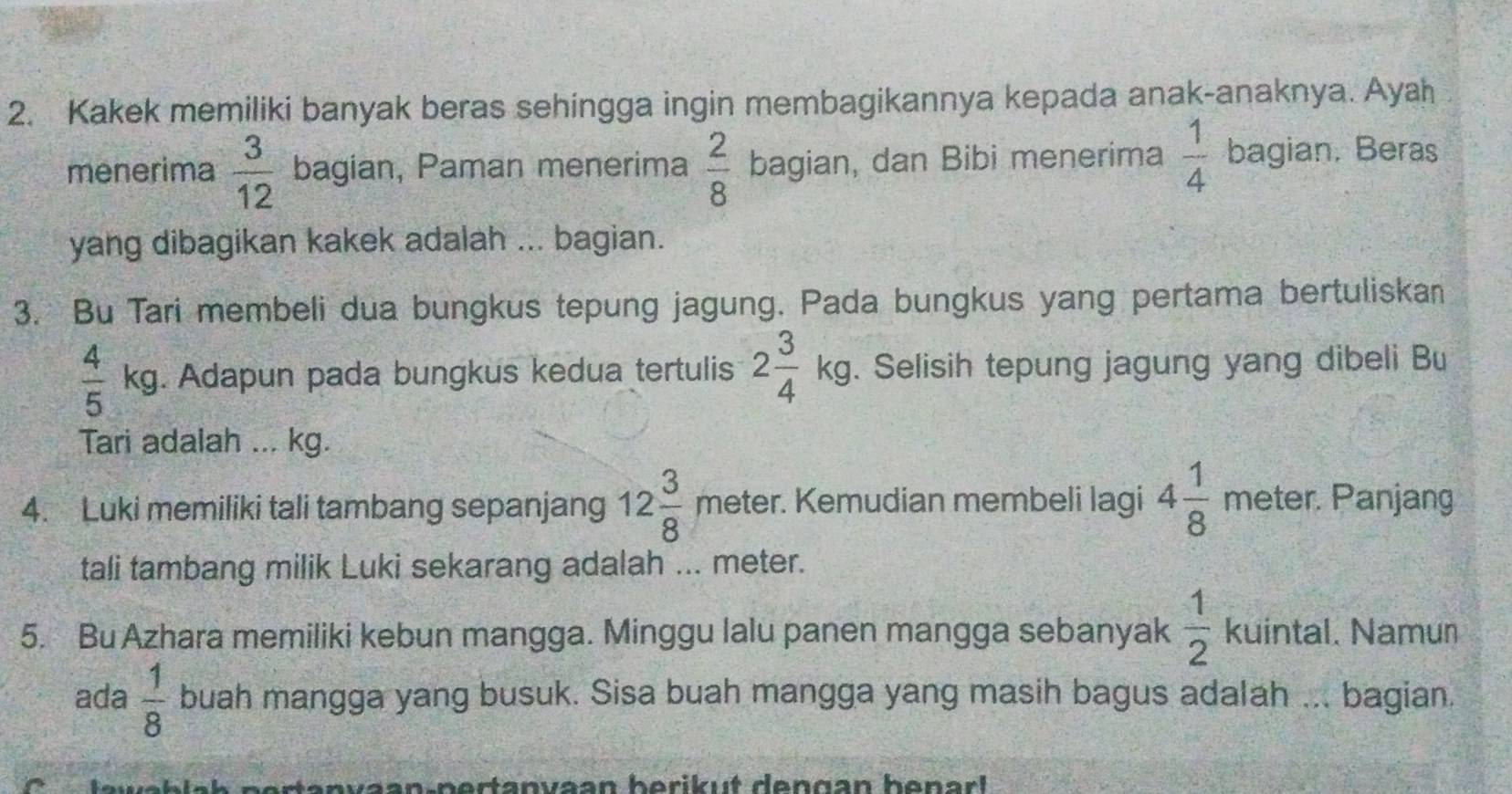 Kakek memiliki banyak beras sehingga ingin membagikannya kepada anak-anaknya. Ayah 
menerima  3/12  bagian, Paman menerima  2/8  bagian, dan Bibi menerima  1/4 bagian. Beras 
yang dibagikan kakek adalah ... bagian. 
3. Bu Tari membeli dua bungkus tepung jagung. Pada bungkus yang pertama bertuliskan
 4/5 kg. Adapun pada bungkus kedua tertulis 2 3/4 kg. Selisih tepung jagung yang dibeli Bu 
Tari adalah ... kg. 
4. Luki memiliki tali tambang sepanjang 12 3/8 meter r. Kemudian membeli lagi 4 1/8 meten r. Panjang 
tali tambang milik Luki sekarang adalah ... meter. 
5. Bu Azhara memiliki kebun mangga. Minggu lalu panen mangga sebanyak  1/2 kuintal. Namun 
ada  1/8  buah mangga yang busuk. Sisa buah mangga yang masih bagus adalah ... bagian.