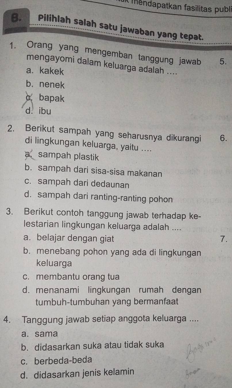 IK mendapatkan fasilitas publi
B. Pilihlah salah satu jawaban yang tepat.
1. Orang yang mengemban tanggung jawab 5.
mengayomi dalam keluarga adalah ....
a. kakek
b. nenek
cbapak
d. ibu
2. Berikut sampah yang seharusnya dikurangi 6.
di lingkungan keluarga, yaitu ....
a sampah plastik
b. sampah dari sisa-sisa makanan
c. sampah dari dedaunan
d. sampah dari ranting-ranting pohon
3. Berikut contoh tanggung jawab terhadap ke-
lestarian lingkungan keluarga adalah ....
a. belajar dengan giat 7.
b. menebang pohon yang ada di lingkungan
keluarga
c. membantu orang tua
d. menanami lingkungan rumah dengan
tumbuh-tumbuhan yang bermanfaat
4. Tanggung jawab setiap anggota keluarga ....
a. sama
b. didasarkan suka atau tidak suka
c. berbeda-beda
d. didasarkan jenis kelamin