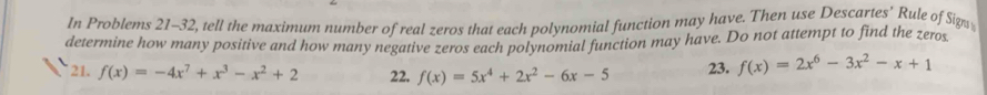 In Problems 21-32, tell the maximum number of real zeros that each polynomial function may have. Then use Descartes' Rule of Sig
determine how many positive and how many negative zeros each polynomial function may have. Do not attempt to find the zeros
21. f(x)=-4x^7+x^3-x^2+2 22. f(x)=5x^4+2x^2-6x-5 23. f(x)=2x^6-3x^2-x+1