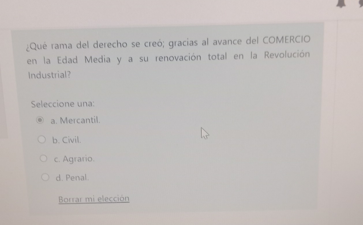 ¿Qué rama del derecho se creó; gracias al avance del COMERCIO
en la Edad Media y a su renovación total en la Revolución
Industrial?
Seleccione una:
a. Mercantil.
b. Civil.
c. Agrario.
d. Penal.
Borrar mi elección