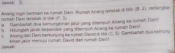 Jawab 
Anang ingin bermain ke rumah Deni. Rumah Anang terletak di titik (8. 2), sedangka 
rumah Deni terletak di titik (F. 3)
a. Gambarlah dua kemungkinan jalur yang ditempuh Anang ke rumah Deni! 
b Hitunglah jarak terpendek yang ditempuh Anang ke rumah Deni! 
c. Anang dan Deni berkunjung ke rumah David di titik (C. 5). Gambarlah dua kemnung 
kinan jalur menuju rumah David dan rumah Deni! 
Jawab