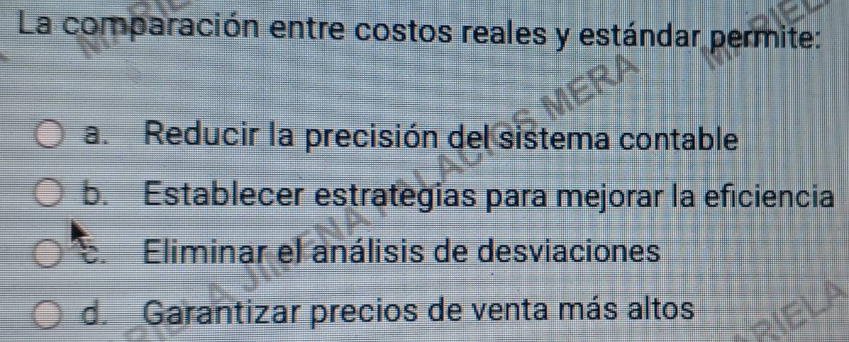 La comparación entre costos reales y estándar permite:
a. Reducir la precisión del sistema contable
b. Establecer estrategias para mejorar la eficiencia
E. Eliminar el análisis de desviaciones
d. Garantizar precios de venta más altos