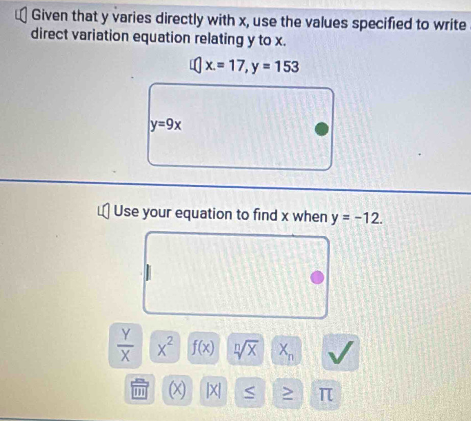 Given that y varies directly with x, use the values specified to write 
direct variation equation relating y to x.
x.=17, y=153
y=9x
Use your equation to find x when y=-12.
 Y/X  x^2 f(x) sqrt[n](x) X_n
' (x) |x| S > π