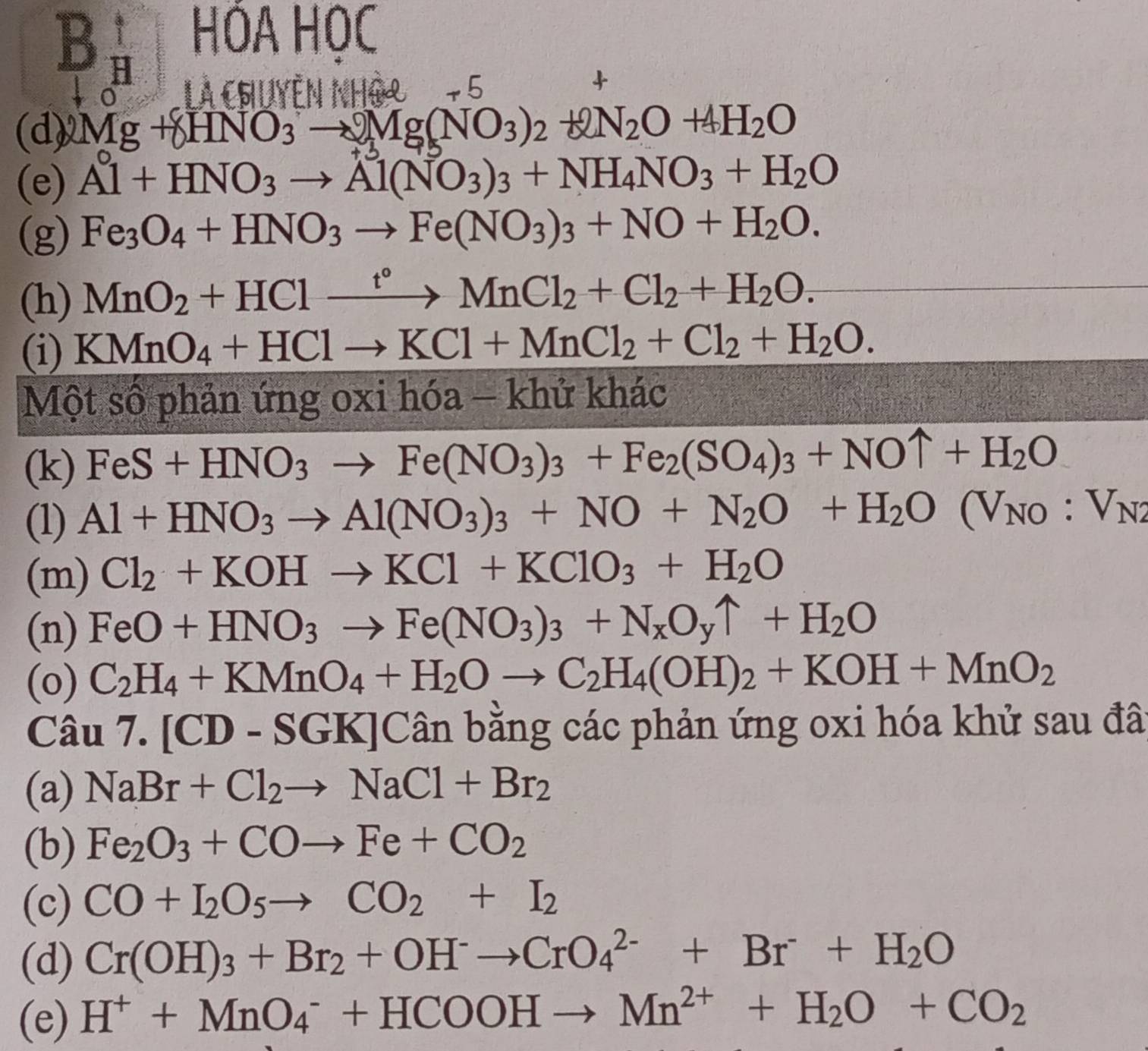 Bbeginarrayr 1 Hendarray HÓA HOC
L à chuyễn Nhậ2 -_ 1
+
d)Mg+8HNO_3to Mg(NO_3)_2+2N_2O+4H_2O
(e) Al+HNO_3to Al(NO_3)_3+NH_4NO_3+H_2O
(g) Fe_3O_4+HNO_3to Fe(NO_3)_3+NO+H_2O.
(h) MnO_2+HClxrightarrow t°MnCl_2+Cl_2+H_2O.
(i) KMnO_4+HClto KCl+MnCl_2+Cl_2+H_2O.
Một số phản ứng oxi hhat Oa-khdot u khac
(k) FeS+HNO_3to Fe(NO_3)_3+Fe_2(SO_4)_3+NOuparrow +H_2O
(1) Al+HNO_3to Al(NO_3)_3+NO+N_2O+H_2O(V_NO:V_N2
(m) Cl_2+KOHto KCl+KClO_3+H_2O
(n) FeO+HNO_3to Fe(NO_3)_3+N_xO_yuparrow +H_2O
(o) C_2H_4+KMnO_4+H_2Oto C_2H_4(OH)_2+KOH+MnO_2
Câu 7.[CD-SGK]Can bằng các phản ứng oxi hóa khử sau đã
(a) NaBr+Cl_2to NaCl+Br_2
(b) Fe_2O_3+COto Fe+CO_2
(c) CO+I_2O_5to CO_2+I_2
(d) Cr(OH)_3+Br_2+OH^-to CrO_4^((2-)+Br+H_2)O
(e) H^++MnO_4^(-+HCOOHto Mn^2+)+H_2O+CO_2