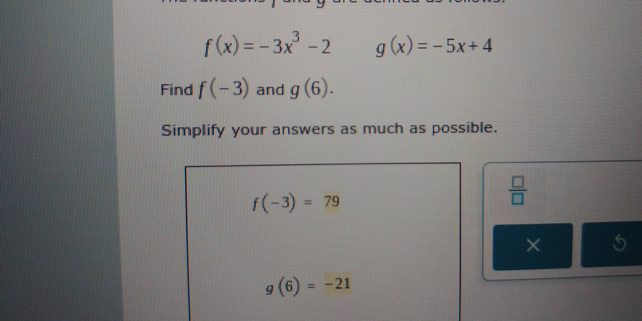 f(x)=-3x^3-2
g(x)=-5x+4
Find f(-3) and g(6). 
Simplify your answers as much as possible.
f(-3)=79
 □ /□   
× 
5
g(6)=-21