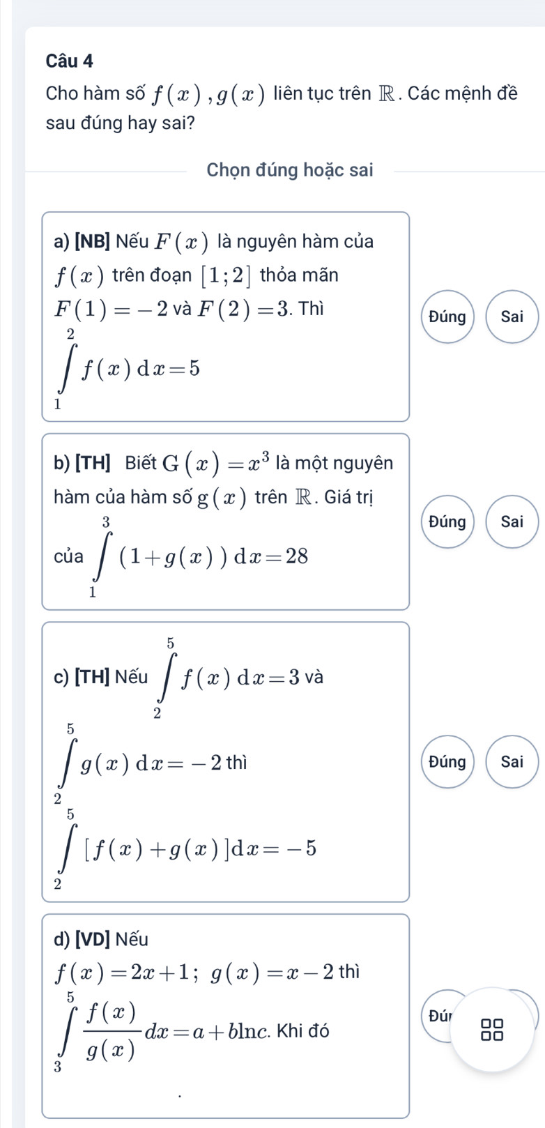 Cho hàm số f(x), g(x) liên tục trên R . Các mệnh đề 
sau đúng hay sai? 
_Chọn đúng hoặc sai 
a) [NB] Nếu F(x) là nguyên hàm của
f(x) trên đoạn [1;2] thỏa mãn
F(1)=-2 và F(2)=3. Thì Đúng Sai
∈tlimits _1^(2f(x)dx=5
b) [TH] Biết G(x)=x^3) là một nguyên 
hàm của hàm số g(x) trên R. Giá trị 
của ∈tlimits _1^(3(1+g(x))dx=28
Đúng Sai 
c) [TH] Nếu ∈tlimits _2^5f(x)dx=3 và
∈tlimits _2^5g(x)dx=-2thi
Đúng Sai
∈tlimits _2^5[f(x)+g(x)]dx=-5
d) [VD] Nếu
f(x)=2x+1;g(x)=x-2thi
∈tlimits _3^9frac f(x))g(x)dx=a+bln c. . Khi đó ...+ 
Đúr 00