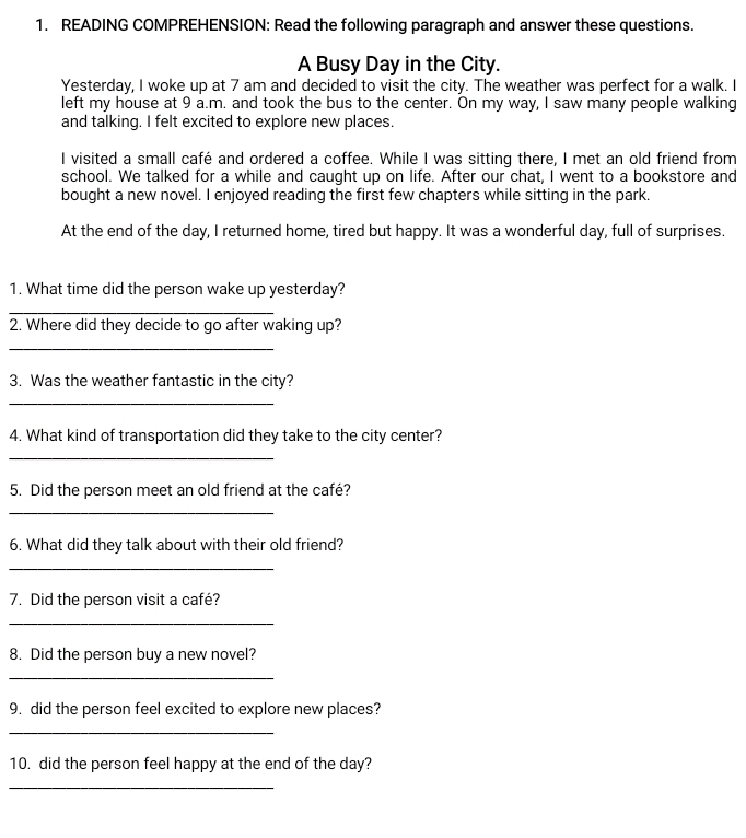 READING COMPREHENSION: Read the following paragraph and answer these questions. 
A Busy Day in the City. 
Yesterday, I woke up at 7 am and decided to visit the city. The weather was perfect for a walk. I 
left my house at 9 a.m. and took the bus to the center. On my way, I saw many people walking 
and talking. I felt excited to explore new places. 
I visited a small café and ordered a coffee. While I was sitting there, I met an old friend from 
school. We talked for a while and caught up on life. After our chat, I went to a bookstore and 
bought a new novel. I enjoyed reading the first few chapters while sitting in the park. 
At the end of the day, I returned home, tired but happy. It was a wonderful day, full of surprises. 
1. What time did the person wake up yesterday? 
_ 
2. Where did they decide to go after waking up? 
_ 
3. Was the weather fantastic in the city? 
_ 
4. What kind of transportation did they take to the city center? 
_ 
5. Did the person meet an old friend at the café? 
_ 
6. What did they talk about with their old friend? 
_ 
7. Did the person visit a café? 
_ 
8. Did the person buy a new novel? 
_ 
9. did the person feel excited to explore new places? 
_ 
10. did the person feel happy at the end of the day? 
_