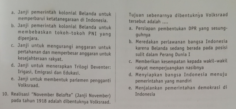 a. Janji pemerintah kolonial Belanda untuk Tujuan sebenarnya dibentuknya Volksraad
memperbarui ketatanegaraan di Indonesia. tersebut adalah ....
b. Janji pemerintah kolonial Belanda untuk a. Persiapan pembentukan DPR yang sesung-
membebaskan tokoh-tokoh PNI yang guhnya
dipenjara.
b. Meredakan perlawanan bangsa Indonesia
c. Janji untuk mengurangi anggaran untuk karena Belanda sedang berada pada posisi
pertahanan dan memperbesar anggaran untuk sulit dalam Perang Dunia I
kesejahteraan rakyat.
c. Memberikan kesempatan kepada wakil-wakil
d. Janji untuk menerapkan Trilogi Deventer: rakyat memperjuangkan nasibnya
Irigasi, Emigrasi dan Edukasi. d. Menyiapkan bangsa Indonesia menuju
e. Janji untuk membentuk parlemen pengganti pemerintahan yang mandiri
Volksraad.
e. Menjalankan pemerintahan demokrasi di
10. Realisasi “November Belofte” (Janji November) Indonesia
pada tahun 1918 adalah dibentuknya Volksraad.