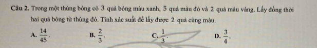 Trong một thùng bóng có 3 quả bóng màu xanh, 5 quả màu đỏ và 2 quả màu vàng. Lấy đồng thời
hai quả bóng từ thùng đỏ. Tính xác suất đề lấy được 2 quả cùng màu.
A.  14/45 . B.  2/3 . C.  1/3 . D.  3/4 .