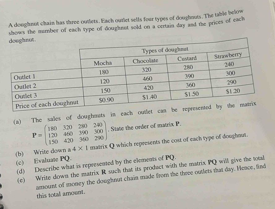 A doughnut chain has three outlets. Each outlet sells four types of doughnuts. The table below 
shows the number of each type of doughnut sold on a certain day and the prices of each 
(a) The sales of doughnuts in each ou
P=beginpmatrix 180&320&280&240 120&460&390&300 150&420&360&290endpmatrix. State the order of matrix P. 
(b) Write down a 4* 1 matrix Q which represents the cost of each type of doughnut. 
(c) Evaluate PQ. 
(d) Describe what is represented by the elements of PQ. 
(e) Write down the matrix R such that its product with the matrix PQ will give the total 
amount of money the doughnut chain made from the three outlets that day. Hence, find 
this total amount.