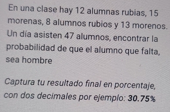 En una clase hay 12 alumnas rubias, 15
morenas, 8 alumnos rubios y 13 morenos. 
Un día asisten 47 alumnos, encontrar la 
probabilidad de que el alumno que falta, 
sea hombre 
Captura tu resultado final en porcentaje, 
con dos decimales por ejemplo: 30.75%