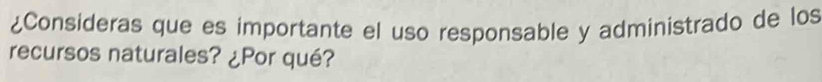 ¿Consideras que es importante el uso responsable y administrado de los 
recursos naturales? ¿Por qué?