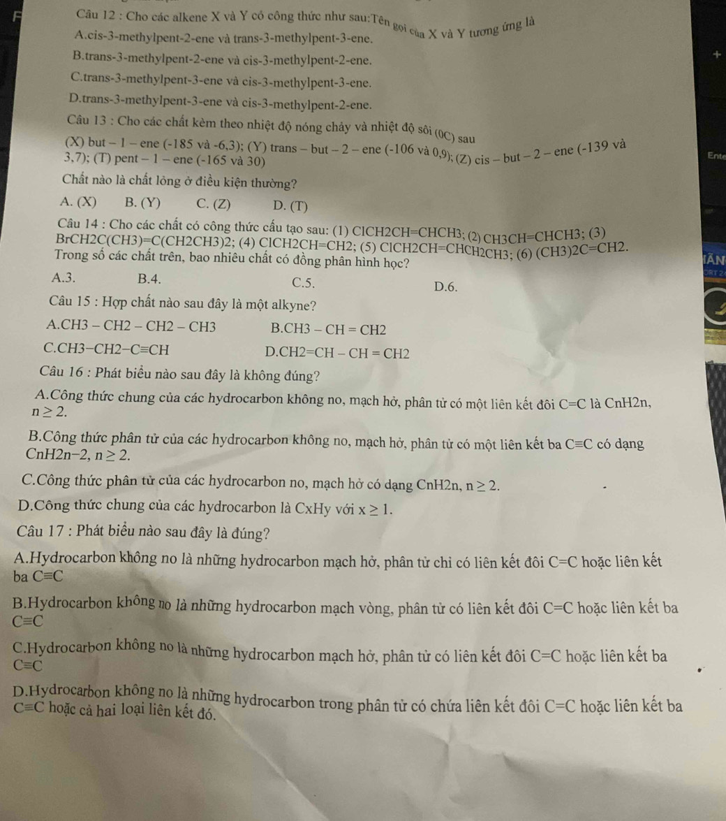 Cho các alkene X và Y cô công thức như sau:Tên gọi của X và Y tương ứng là
A.cis-3-methylpent-2-ene và trans-3-methylpent-3-ene.
B.trans-3-methylpent-2-ene và cis-3-methylpent-2-ene.
C.trans-3-methylpent-3-ene và cis-3-methylpent-3-ene.
D.trans-3-methylpent-3-ene và cis-3-methylpent-2-ene.
Câu 13 : Cho các chất kèm theo nhiệt độ nóng chảy và nhiệt độ sôi (0C) sau
(X) but - 1 - ene (-185 và -6,3); (Y) trans - but - 2 - ene (-106 và 0,9);(Z)c is-but-2-ene(-139va
3,7); (T) pent − 1 - ene (-165 và 30)
Ente
Chất nào là chất lỏng ở điều kiện thường?
A. (X) B. (Y) C. (Z) D. (T)
Câu 14 : Cho các chất có công thức cấu tạo sau: (1) ClCH2CH=CHCH3; (2)CH3 CH=CHCH3 : (3)
BrCH2C(CH3)=C(CH2CH3)2; (4) ClCH2 2CH=CH2; (5) ClCH2CH=CHCH2CH3; (6) (CH ` )2C=CH2.
Trong số các chất trên, bao nhiêu chất có đồng phân hình học? Iān
ORT 2
A.3. B.4. C.5. D.6.
Câu 15 : Hợp chất nào sau đây là một alkyne?
A.CH3 - CH2 -CH2-CH3 B. CH3-CH=CH2
C.CH3−CH2 -Cequiv CH D. CH2=CH-CH=CH2
Câu 16 : Phát biểu nào sau đây là không đúng?
A.Công thức chung của các hydrocarbon không no, mạch hở, phân tử có một liên kết đôi C=C là CnH2n,
n≥ 2.
B.Công thức phân tử của các hydrocarbon không no, mạch hở, phân tử có một liên kết ba Cequiv C có dạng
CnH I2n-2,n≥ 2.
C.Công thức phân tử của các hydrocarbon no, mạch hở có dạng CnH2n, n≥ 2.
D.Công thức chung của các hydrocarbon là CxHy với x≥ 1.
Câu 17 : Phát biểu nào sau đây là đúng?
A.Hydrocarbon không no là những hydrocarbon mạch hở, phân tử chỉ có liên kết đôi C=C
ba Cequiv C hoặc liên kết
B.Hydrocarbon không no là những hydrocarbon mạch vòng, phân tử có liên kết đôi C=C hoặc liên kết ba
Cequiv C
C.Hydrocarbon không no là những hydrocarbon mạch hở, phân tử có liên kết đôi C=C hoặc liên kết ba
Cequiv C
D.Hydrocarbon không no là những hydrocarbon trong phân tử có chứa liên kết đôi C=C hoặc liên kết ba
Cequiv C hoặc cả hai loại liên kết đó.