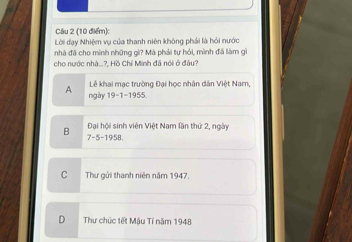 Lời dạy Nhiệm vụ của thanh niên không phải là hỏi nước
nhà đã cho mình những gì? Mà phái tự hỏi, mình đã làm gì
cho nước nhà...?, Hồ Chí Minh đã nói ở đâu?
A Lễ khai mạc trường Đại học nhân dân Việt Nam,
ngày 19-1-1955.
B Đại hội sinh viên Việt Nam lần thứ 2, ngày
7-5-1958.
C Thư gửi thanh niên năm 1947.
D Thư chúc tết Mậu Tí năm 1948