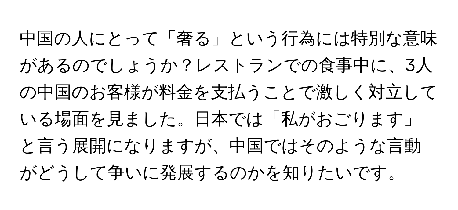 中国の人にとって「奢る」という行為には特別な意味があるのでしょうか？レストランでの食事中に、3人の中国のお客様が料金を支払うことで激しく対立している場面を見ました。日本では「私がおごります」と言う展開になりますが、中国ではそのような言動がどうして争いに発展するのかを知りたいです。