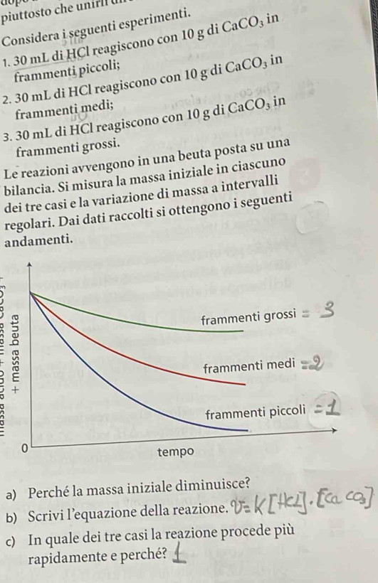 dop 
piuttosto che unirl 
Considera i seguenti esperimenti. 
1. 30 mL di HCl reagiscono con 10 g di CaCO_3 in 
frammenti piccoli; 
2. 30 mL di HCl reagiscono con 10 g di CaCO₃ in 
frammenti medi; 
3. 30 mL di HCl reagiscono con 10 g di CaCO₃ in 
frammenti grossi. 
Le reazioni avvengono in una beuta posta su una 
bilancia. Si misura la massa iniziale in ciascuno 
dei tre casi e la variazione di massa a intervalli 
regolari. Dai dati raccolti si ottengono i seguenti 
andamenti. 
a) Perché la massa iniziale diminuisce? 
b) Scrivi l’equazione della reazione. 
c) In quale dei tre casi la reazione procede più 
rapidamente e perché?