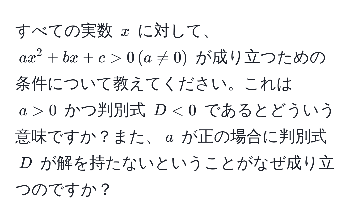 すべての実数 $x$ に対して、$ax^2 + bx + c > 0 , (a != 0)$ が成り立つための条件について教えてください。これは $a > 0$ かつ判別式 $D < 0$ であるとどういう意味ですか？また、$a$ が正の場合に判別式 $D$ が解を持たないということがなぜ成り立つのですか？