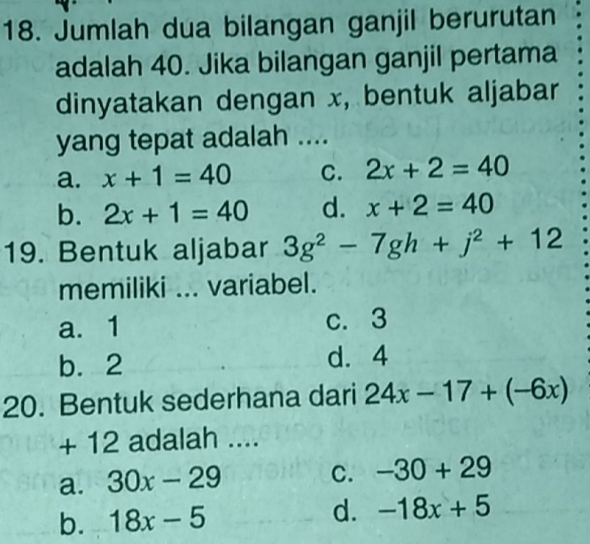 Jumlah dua bilangan ganjil berurutan
adalah 40. Jika bilangan ganjil pertama
dinyatakan dengan x, bentuk aljabar
yang tepat adalah ....
a. x+1=40 C. 2x+2=40
b. 2x+1=40 d. x+2=40
19. Bentuk aljabar 3g^2-7gh+j^2+12
memiliki ... variabel.
a. 1 c. 3
b. 2
d. 4
20. Bentuk sederhana dari 24x-17+(-6x)
+ 12 adalah ....
a. 30x-29
C. -30+29
b. 18x-5 d. -18x+5