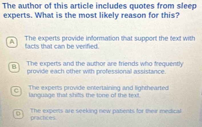 The author of this article includes quotes from sleep
experts. What is the most likely reason for this?
A The experts provide information that support the text with
facts that can be verified.
B The experts and the author are friends who frequently
provide each other with professional assistance.
C The experts provide entertaining and lighthearted
language that shifts the tone of the text.
D The experts are seeking new patients for their medical
practices