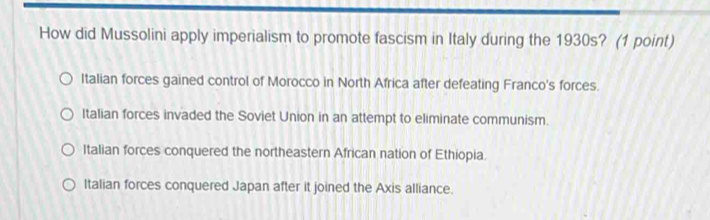 How did Mussolini apply imperialism to promote fascism in Italy during the 1930s? (1 point)
Italian forces gained control of Morocco in North Africa after defeating Franco's forces.
Italian forces invaded the Soviet Union in an attempt to eliminate communism.
Italian forces conquered the northeastern African nation of Ethiopia.
Italian forces conquered Japan after it joined the Axis alliance.