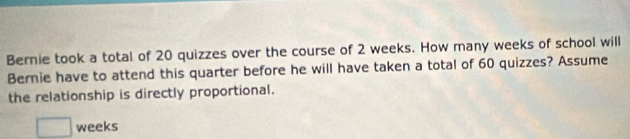 Bernie took a total of 20 quizzes over the course of 2 weeks. How many weeks of school will 
Bernie have to attend this quarter before he will have taken a total of 60 quizzes? Assume 
the relationship is directly proportional.
□ weeks