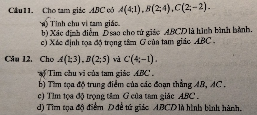 Cho tam giác ABC có A(4;1), B(2;4), C(2;-2). 
a) Tính chu vi tam giác. 
b) Xác định điểm Dsao cho tứ giác ABCD là hình bình hành. 
c) Xác định tọa độ trọng tâm G của tam giác ABC. 
Câu 12. Cho A(1;3), B(2;5) và C(4;-1). 
) Tìm chu vi của tam giác ABC. 
b) Tìm tọa độ trung điểm của các đoạn thẳng AB, AC. 
c) Tìm tọa độ trọng tâm G của tam giác ABC. 
d) Tìm tọa độ điểm D để tứ giác ABCD là hình bình hành.