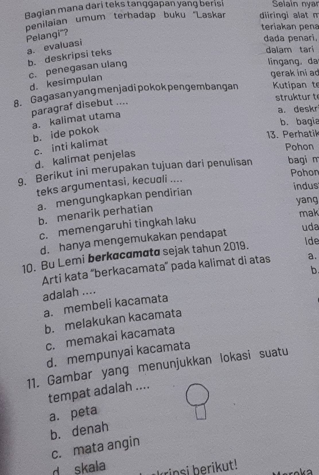 Bagian mana darí teks tanggapan yang berisi Selain nyan
penilaian umum terhadap buku “Laskar
diiringi alat m
teriakan pena
Pelangi”?
a. evaluasi
dada penari,
b. deskripsi teks
dalam tari
c. penegasan ulang
lingang, da
d. kesimpulan
gerak ini ad
8. Gagasan yang menjadipokok pengembangan
Kutipan te
paragraf disebut ....
struktur t
a. deskr
a. kalimat utama
b. bagia
b. ide pokok
13. Perhatik
c. inti kalimat
Pohon
d. kalimat penjelas
9. Berikut ini merupakan tujuan dari penulisan
bagi m
Pohon
teks argumentasi, kecuali ....
indus
a. mengungkapkan pendirian
yang
b. menarik perhatian
mak
c. memengaruhi tingkah laku
uda
d. hanya mengemukakan pendapat
10. Bu Lemi berkøcamøta sejak tahun 2019.
Ide
Arti kata “berkacamata” pada kalimat di atas
a.
b
adalah ....
a. membeli kacamata
b. melakukan kacamata
c. memakai kacamata
d. mempunyai kacamata
11. Gambar yang menunjukkan lokasi suatu
tempat adalah ....
a. peta
b. denah
c. mata angin
d skala
insi berikut!