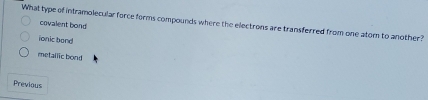 What type of intramolecular force forms compounds where the electrons are transferred from one atom to another? covalent bond
ionic band
metailic bond
Previous