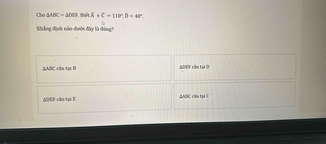 Cho △ ABC=△ DEF. * Biết widehat A+widehat C=110°, widehat D=40°. 
Khẳng định nào dưới đây là đúng?
△ ABC cân tại B ADEF cân tại D
△ ABC
△ DEF cân tại E : cân tại C