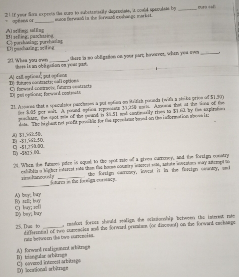 If your firm expects the euro to substantially depreciate, it could speculate by _euro cal!
options or _euros forward in the forward exchange market.
A) selling; selling
B) selling; purchasing
C) purchasing; purchasing
D) purchasing; selling
22 When you own _, there is no obligation on your part; however, when you own _,
there is an obligation on your part.
A) call options; put options
B) futures contracts; call options
C) forward contracts; futures contracts
D) put options; forward contracts
23. Assume that a speculator purchases a put option on British pounds (with a strike price of $1.50)
for $.05 per unit. A pound option represents 31,250 units. Assume that at the time of the
purchase, the spot rate of the pound is $1.51 and continually rises to $1.62 by the expiration
date. The highest net profit possible for the speculator based on the information above is:
A) $1,562.50.
B) - $1,562.50.
C) - $1,250.00.
D) -$625.00.
24. When the futures price is equal to the spot rate of a given currency, and the foreign country
exhibits a higher interest rate than the home country interest rate, astute investors may attempt to
simultaneously _the foreign currency, invest it in the foreign country, and
_
futures in the foreign currency.
A) buy; buy
B) sell; buy
C) buy; sell
D) buy; buy
25. Due to _, market forces should realign the relationship between the interest rate
differential of two currencies and the forward premium (or discount) on the forward exchange
rate between the two currencies.
A) forward realignment arbitrage
B) triangular arbitrage
C) covered interest arbitrage
D) locational arbitrage