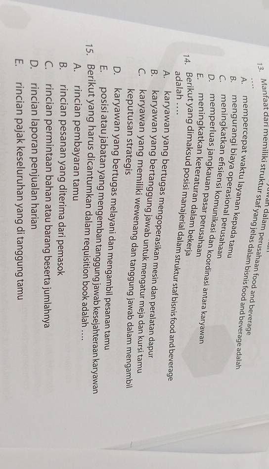wan dalam perusahaan food and beverage
13. Manfaat dari memiliki struktur staf yang jelas dalam bisnis food and beverage adalah
A. mempercepat waktu layanan kepada tamu
B. mengurangi biaya operasional perusahaan
C. meningkatkan efsiensi komunikasí dan koordinasi antara karyawan
D. memperluas jangkauan pasar perusahaan
E. meningkatkan keteraturan dalam bekerja
14. Berikut yang dimaksud posisi manajerial dalam struktur staf bisnis food and beverage adalah ..
A. karyawan yang bertugas mengoperasikan mesin dan peralatan dapur
B. karyawan yang bertanggung jawab untuk mengatur meja dan kursi tamu
C. karyawan yang memiliki wewenang dan tanggung jawab dalam mengambil
keputusan strategis
D. karyawan yang bertugas melayani dan mengambil pesanan tamu
E. posisi atau jabatan yang mengemban tanggung jawab kesejahteraan karyawan
15. Berikut yang harus dicantumkan dalam requisition book adalah ...
A. rincian pembayaran tamu
B. rincian pesanan yang diterima dari pemasok
C. rincian permintaan bahan atau barang beserta jumlahnya
D. rincian laporan penjualan harian
E. rincian pajak keseluruhan yang di tanggung tamu