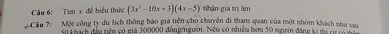 Tìm x để biểu thức (3x^2-10x+3)(4x-5) nhận giá trị âm 
# Câu 7: Một công ty du lịch thông báo giá tiền cho chuyển đi tham quan của một nhóm khách như sau:
50 khách đầu tiên có giá 300000 đồng/người. Nếu có nhiều hơn 50 người đăng kí thị cử cả tà