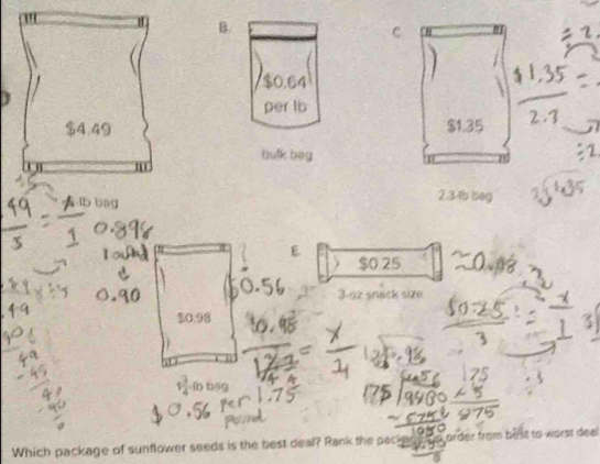 $0.64
per lb
$1.35
bulk bag
lb bag
2.3-tb beg
$0 25
nack size
C. 9
1 3/4  -lb b5g
Which package of sunflower seeds is the best deal? Rank the pac order from best to worst deal