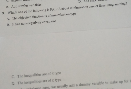 A. Assume
D. Add stack
B. Add surplus variables
9. Which one of the following is FALSE about minimization case of linear programming?
A. The objective function is of minimization type
B. It has non-negativity constraint
C. The inequalities are of ≤ type
D. The inequalities are of ≥ type
halance case, we usually add a dummy variable to make up for t