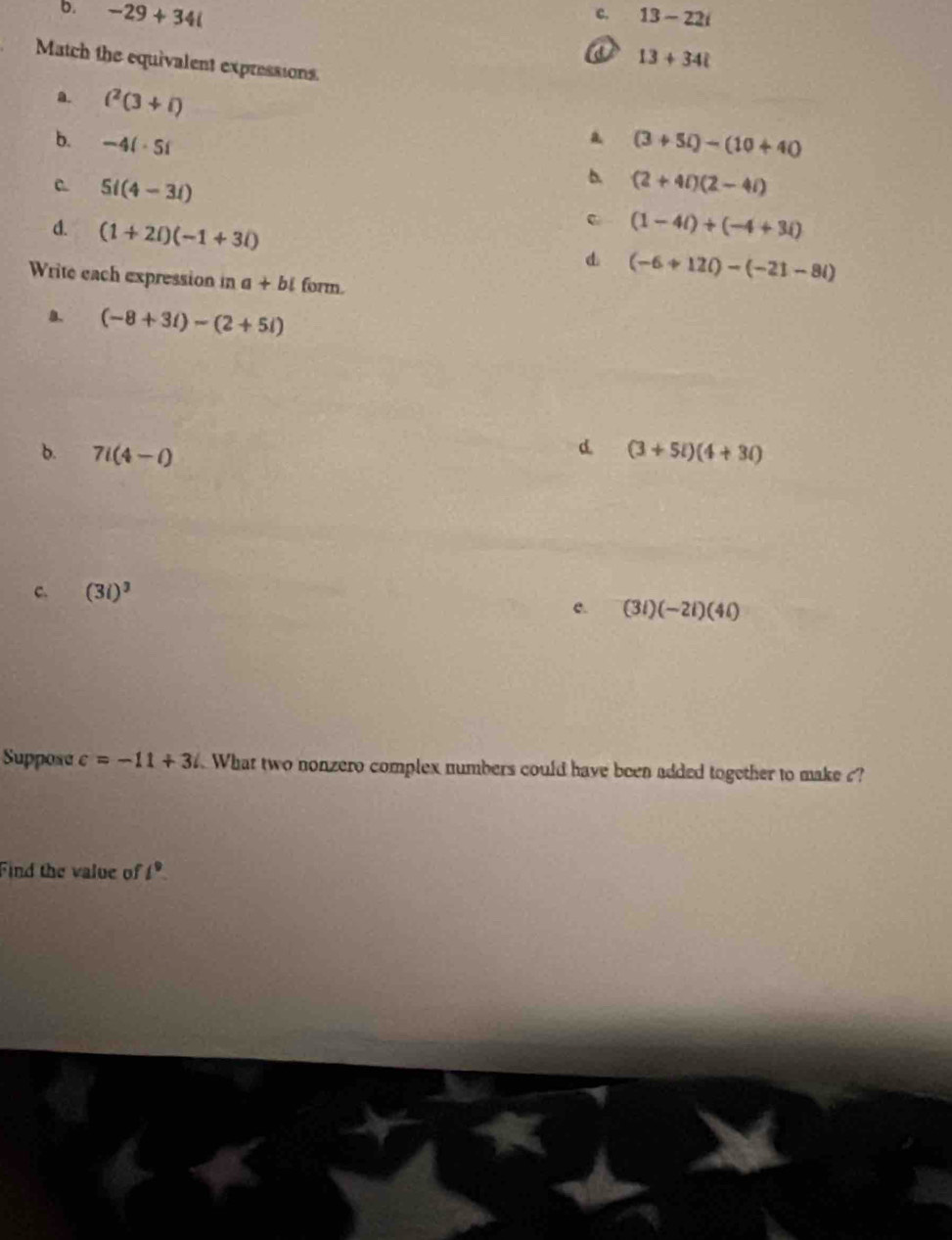 b. -29+34i 13-22i
c.
a 13+34i
Match the equivalent expressions
a. i^2(3+i)
a
b. -4i· 5i (3+5i)-(10+40
5i(4-3i)
b. (2+4i)(2-4i)
d. (1+2i)(-1+3i) . (1-4i)+(-4+3i)
d (-6+12i)-(-21-8i)
Write each expression in a+bi form.
B. (-8+3i)-(2+5i)
d
b. 7i(4-i) (3+5i)(4+3i)
c. (3i)^3
e. (3i)(-2i)(4i)
Suppose c=-11+3i What two nonzero complex numbers could have been added together to make ?
Find the value of l^9